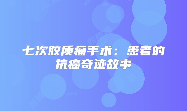 七次胶质瘤手术：患者的抗癌奇迹故事