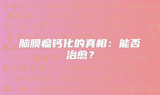 脑膜瘤钙化的真相：能否治愈？