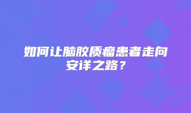 如何让脑胶质瘤患者走向安详之路？