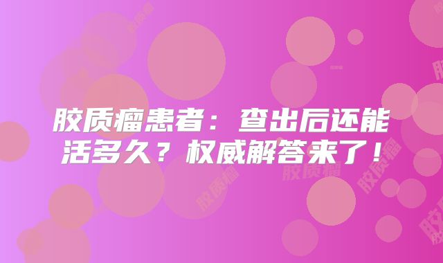 胶质瘤患者：查出后还能活多久？权威解答来了！