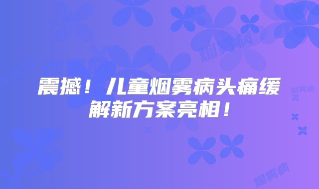 震撼！儿童烟雾病头痛缓解新方案亮相！