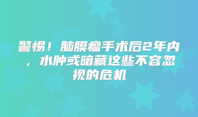 警惕！脑膜瘤手术后2年内，水肿或暗藏这些不容忽视的危机