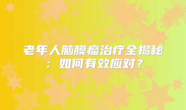老年人脑膜瘤治疗全揭秘：如何有效应对？