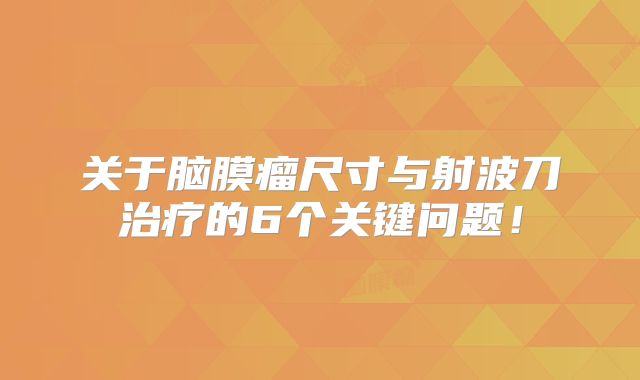 关于脑膜瘤尺寸与射波刀治疗的6个关键问题！