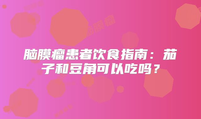 脑膜瘤患者饮食指南：茄子和豆角可以吃吗？