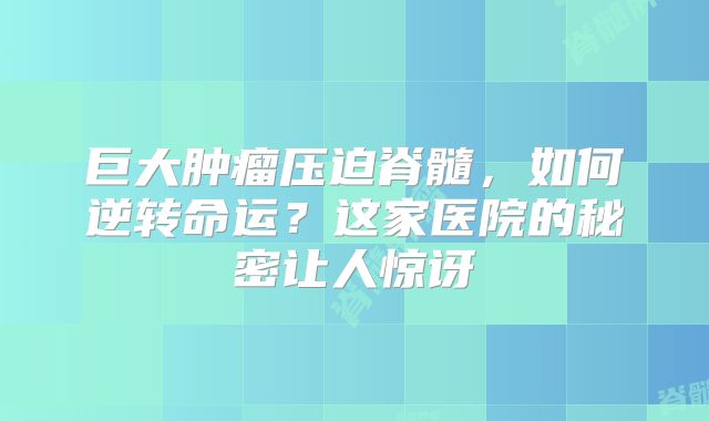 巨大肿瘤压迫脊髓，如何逆转命运？这家医院的秘密让人惊讶