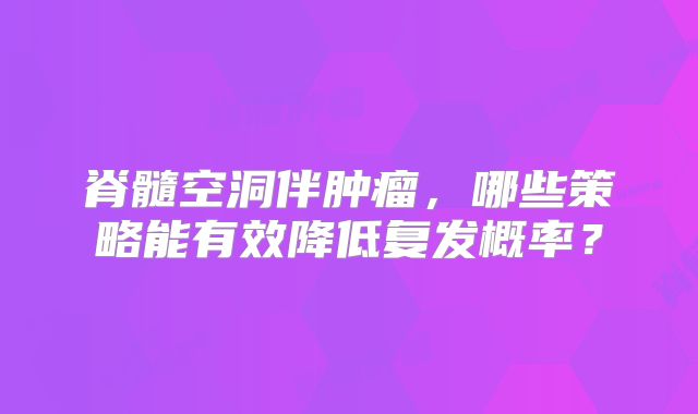 脊髓空洞伴肿瘤，哪些策略能有效降低复发概率？
