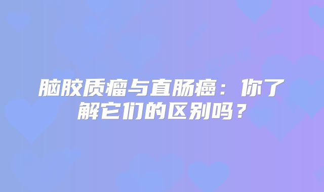 脑胶质瘤与直肠癌：你了解它们的区别吗？