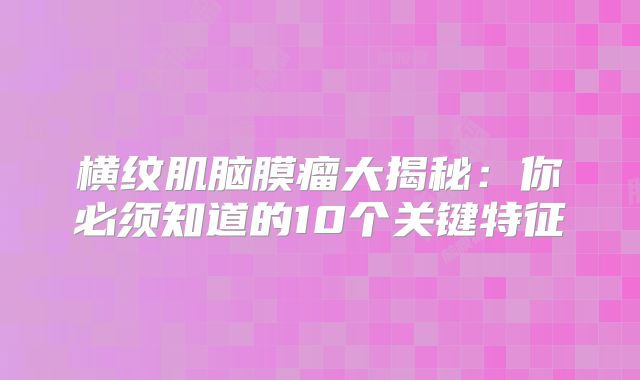 横纹肌脑膜瘤大揭秘：你必须知道的10个关键特征