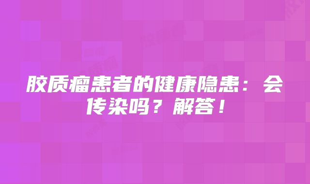 胶质瘤患者的健康隐患：会传染吗？解答！
