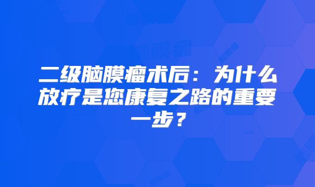 二级脑膜瘤术后：为什么放疗是您康复之路的重要一步？