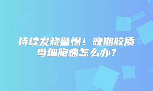 持续发烧警惕！晚期胶质母细胞瘤怎么办？