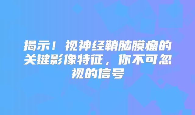 揭示！视神经鞘脑膜瘤的关键影像特征，你不可忽视的信号