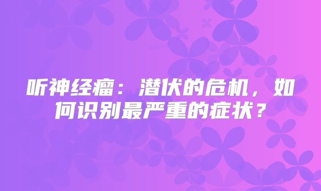 听神经瘤：潜伏的危机，如何识别最严重的症状？