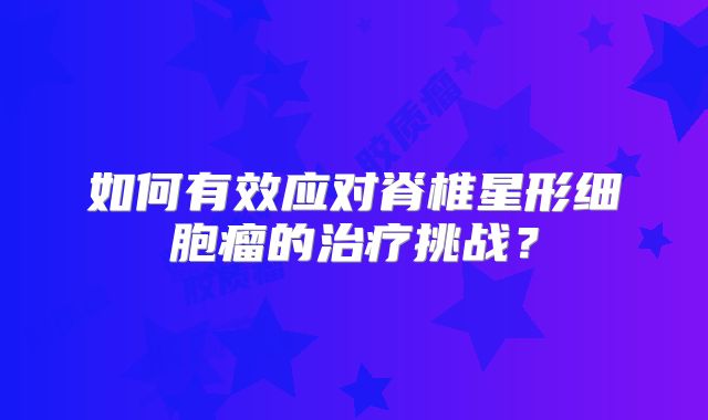 如何有效应对脊椎星形细胞瘤的治疗挑战？