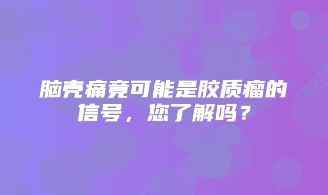 脑壳痛竟可能是胶质瘤的信号，您了解吗？