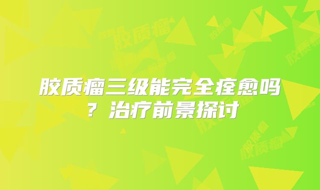 胶质瘤三级能完全痊愈吗？治疗前景探讨