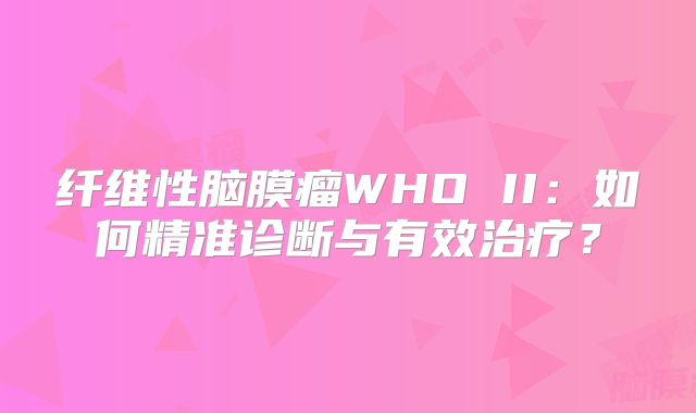 纤维性脑膜瘤WHO II：如何精准诊断与有效治疗？