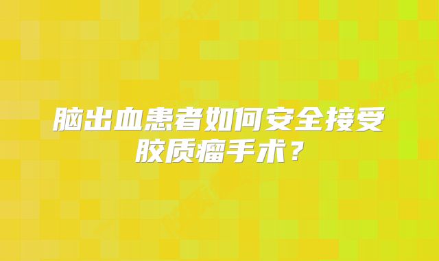 脑出血患者如何安全接受胶质瘤手术？