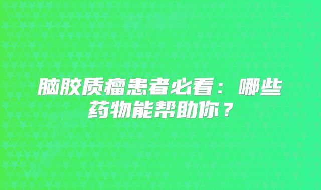 脑胶质瘤患者必看：哪些药物能帮助你？