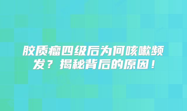 胶质瘤四级后为何咳嗽频发？揭秘背后的原因！