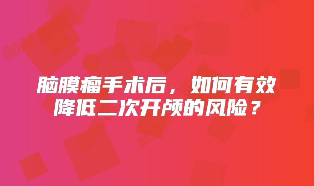 脑膜瘤手术后，如何有效降低二次开颅的风险？