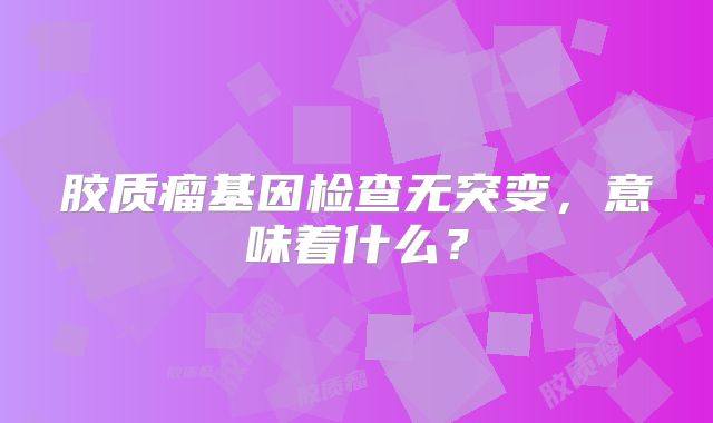 胶质瘤基因检查无突变，意味着什么？