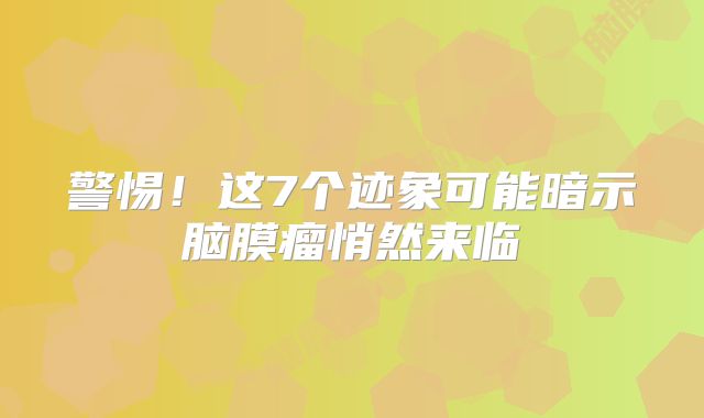 警惕！这7个迹象可能暗示脑膜瘤悄然来临