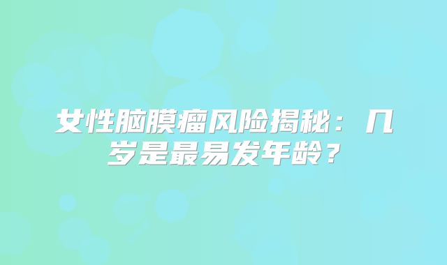 女性脑膜瘤风险揭秘：几岁是最易发年龄？