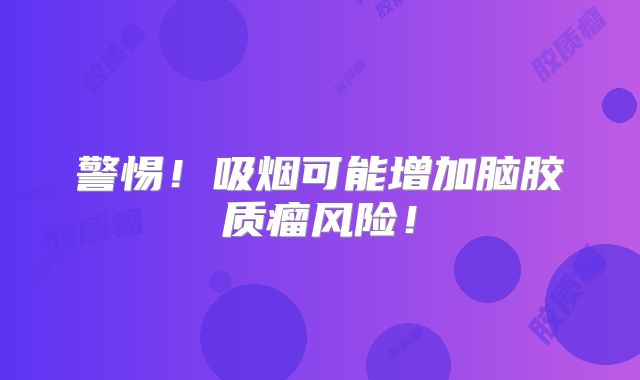 警惕！吸烟可能增加脑胶质瘤风险！