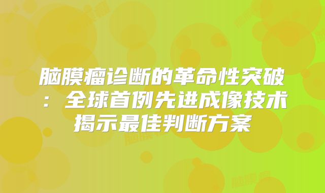 脑膜瘤诊断的革命性突破：全球首例先进成像技术揭示最佳判断方案