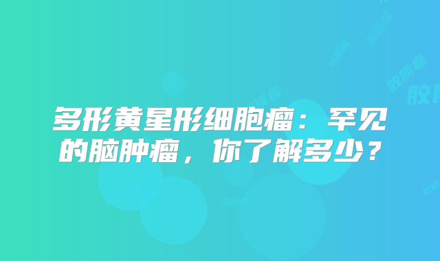 多形黄星形细胞瘤：罕见的脑肿瘤，你了解多少？