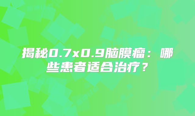 揭秘0.7x0.9脑膜瘤：哪些患者适合治疗？