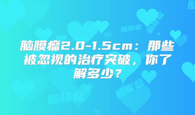 脑膜瘤2.0-1.5cm：那些被忽视的治疗突破，你了解多少？