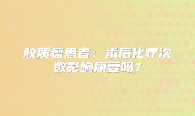胶质瘤患者：术后化疗次数影响康复吗？