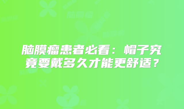脑膜瘤患者必看：帽子究竟要戴多久才能更舒适？