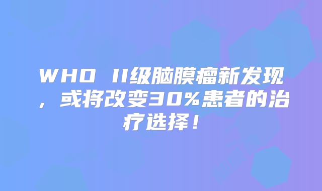 WHO II级脑膜瘤新发现，或将改变30%患者的治疗选择！