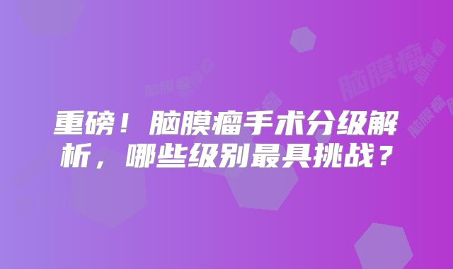 重磅！脑膜瘤手术分级解析，哪些级别最具挑战？