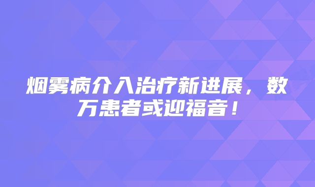 烟雾病介入治疗新进展，数万患者或迎福音！