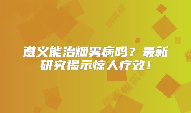 遵义能治烟雾病吗？最新研究揭示惊人疗效！
