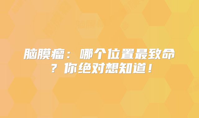 脑膜瘤：哪个位置最致命？你绝对想知道！