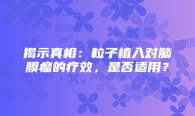 揭示真相：粒子植入对脑膜瘤的疗效，是否适用？