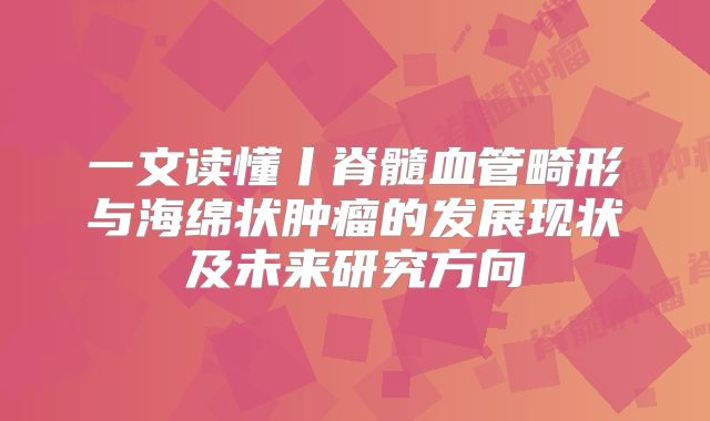 一文读懂丨脊髓血管畸形与海绵状肿瘤的发展现状及未来研究方向