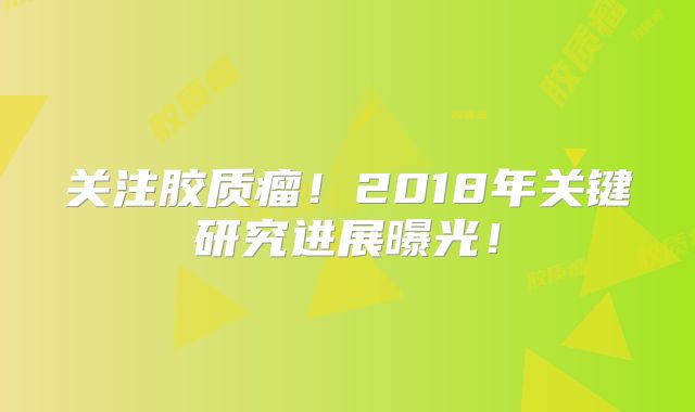 关注胶质瘤！2018年关键研究进展曝光！