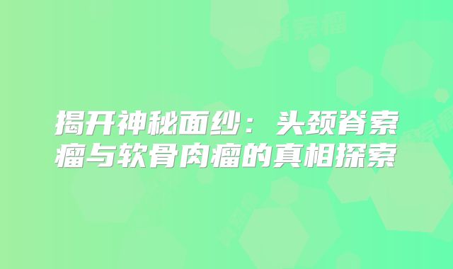 揭开神秘面纱：头颈脊索瘤与软骨肉瘤的真相探索