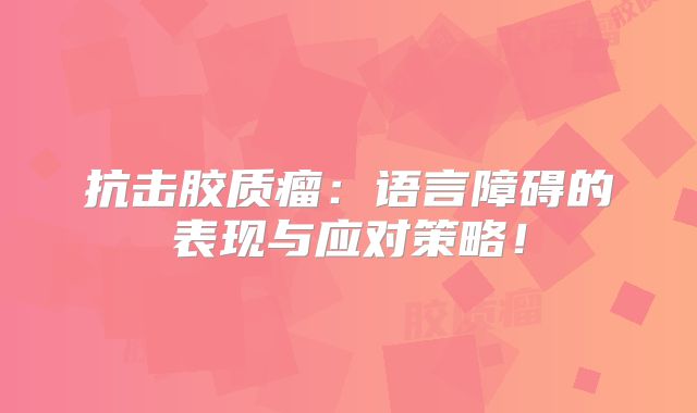 抗击胶质瘤：语言障碍的表现与应对策略！