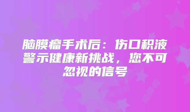 脑膜瘤手术后：伤口积液警示健康新挑战，您不可忽视的信号