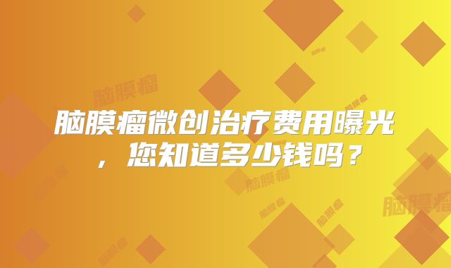 脑膜瘤微创治疗费用曝光，您知道多少钱吗？