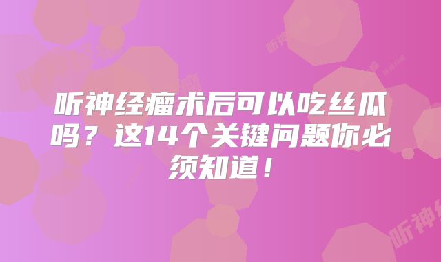 听神经瘤术后可以吃丝瓜吗？这14个关键问题你必须知道！
