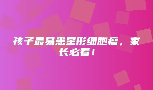 孩子最易患星形细胞瘤，家长必看！